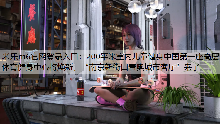 <strong>米乐m6官网登录入口：200平米室内儿童健身中国第一座高层体育健身中心将焕新，“南京新街口青奥城市客厅”来了</strong>