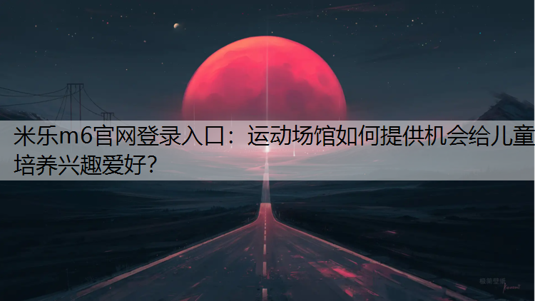 <strong>米乐m6官网登录入口：运动场馆如何提供机会给儿童培养兴趣爱好？</strong>